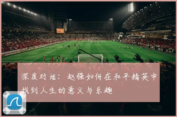 深度对话:赵强如何在和平精英中找到人生的意义与乐趣