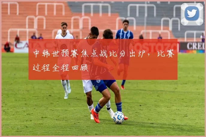 中韩世预赛焦点战比分出炉,比赛过程全程回顾