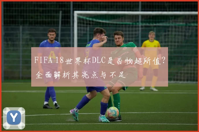 FIFA 18世界杯DLC是否物超所值？全面解析其亮点与不足