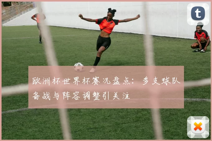 欧洲杯世界杯赛况盘点：多支球队备战与阵容调整引关注