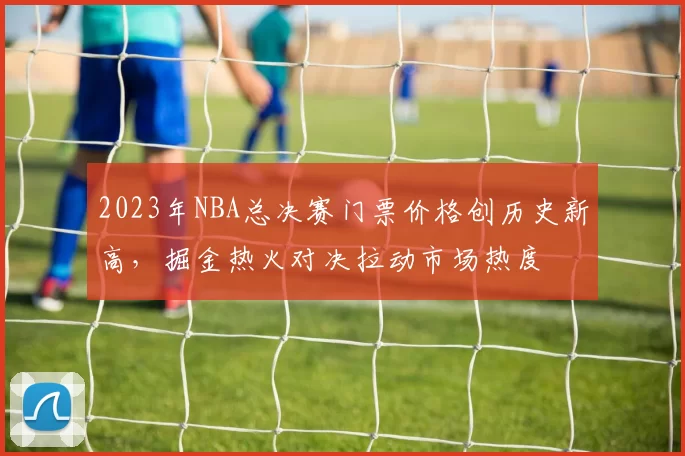 2023年NBA总决赛门票价格创历史新高，掘金热火对决拉动市场热度