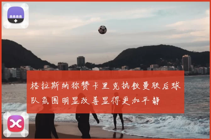 格拉斯纳称赞卡里克执教曼联后球队氛围明显改善显得更加平静