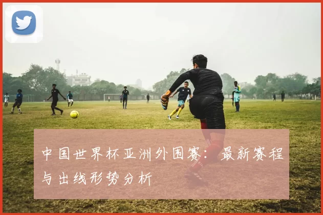 中国世界杯亚洲外围赛：最新赛程与出线形势分析