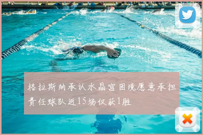 格拉斯纳承认水晶宫困境愿意承担责任球队近15场仅获1胜