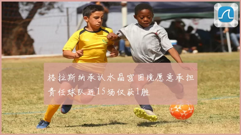 格拉斯纳承认水晶宫困境愿意承担责任球队近15场仅获1胜