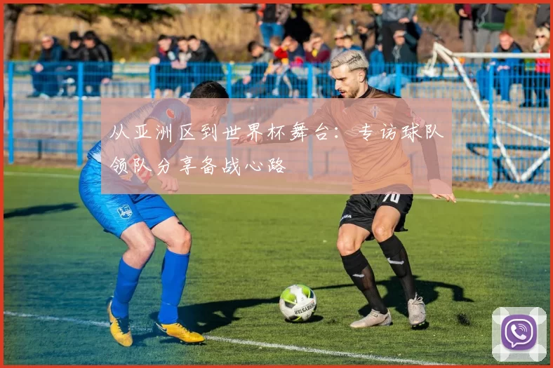 从亚洲区到世界杯舞台：专访球队领队分享备战心路