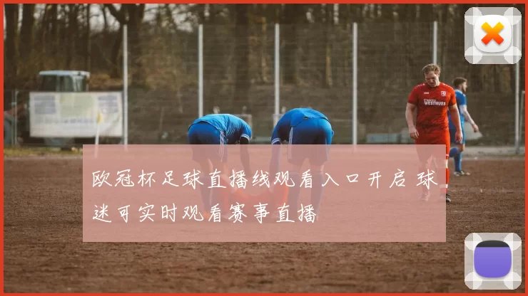 欧冠杯足球直播线观看入口开启 球迷可实时观看赛事直播