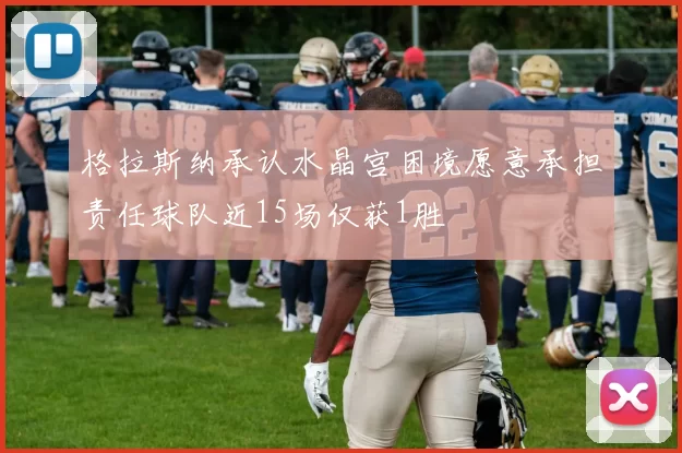 格拉斯纳承认水晶宫困境愿意承担责任球队近15场仅获1胜