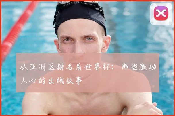 从亚洲区排名看世界杯:那些激动人心的出线故事