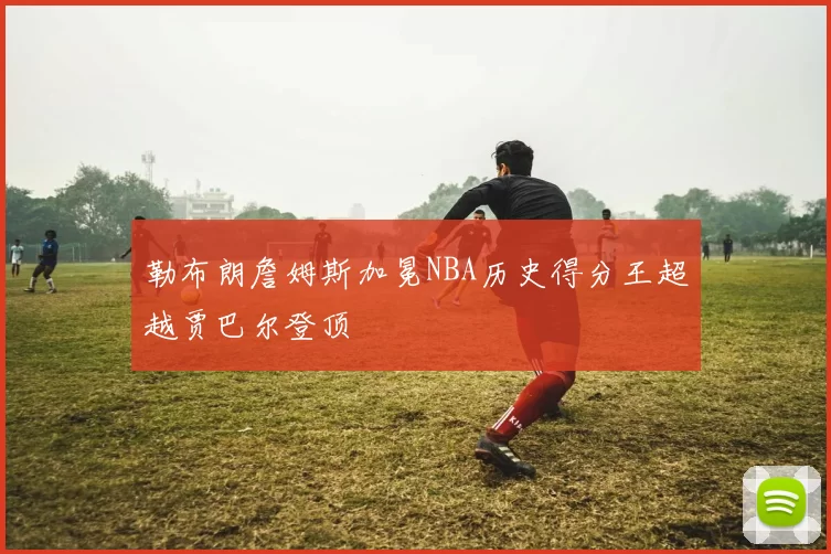 勒布朗詹姆斯加冕NBA历史得分王超越贾巴尔登顶
