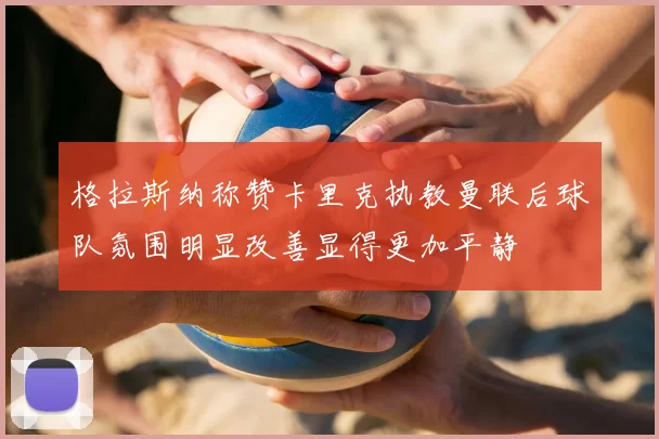 格拉斯纳称赞卡里克执教曼联后球队氛围明显改善显得更加平静