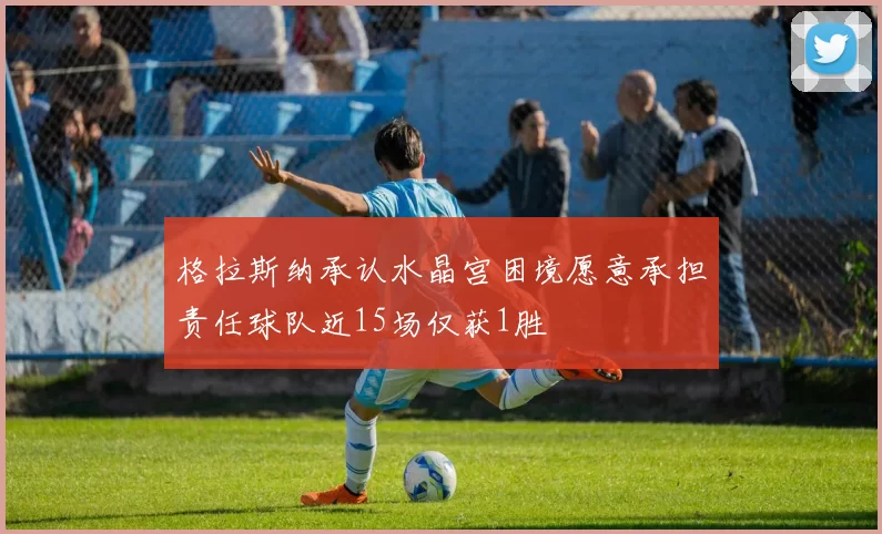 格拉斯纳承认水晶宫困境愿意承担责任球队近15场仅获1胜