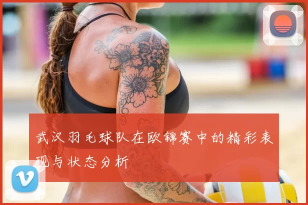 武汉羽毛球队在欧锦赛中的精彩表现与状态分析
