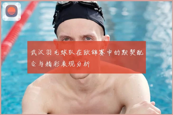 武汉羽毛球队在欧锦赛中的默契配合与精彩表现分析