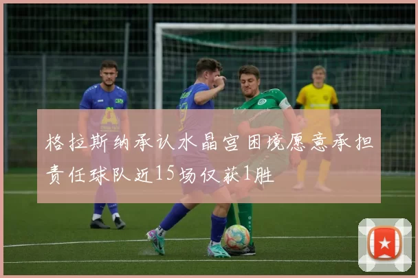 格拉斯纳承认水晶宫困境愿意承担责任球队近15场仅获1胜