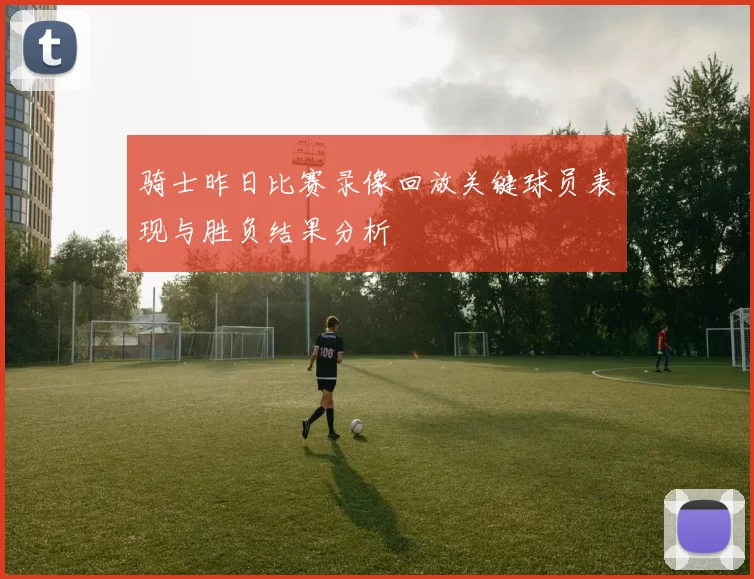 骑士昨日比赛录像回放关键球员表现与胜负结果分析