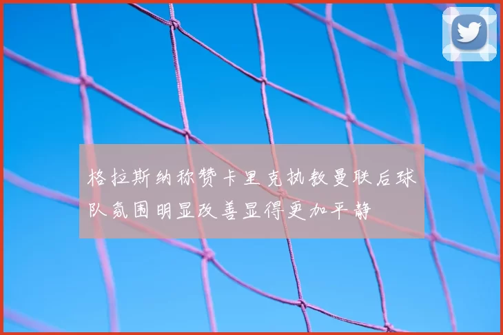 格拉斯纳称赞卡里克执教曼联后球队氛围明显改善显得更加平静