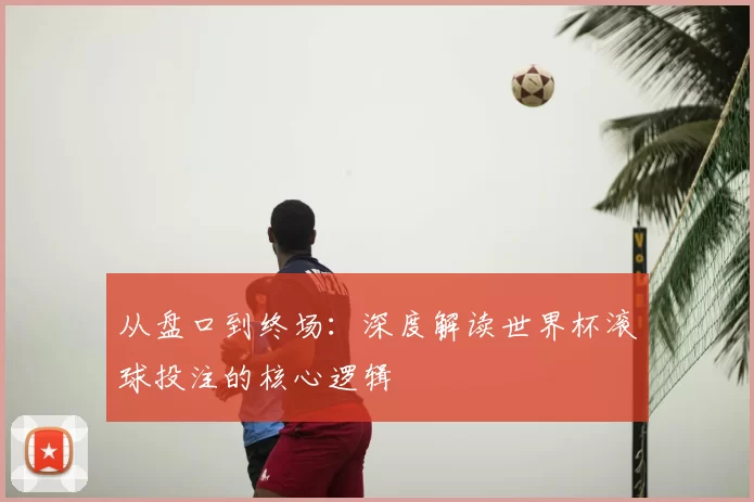 从盘口到终场:深度解读世界杯滚球投注的核心逻辑