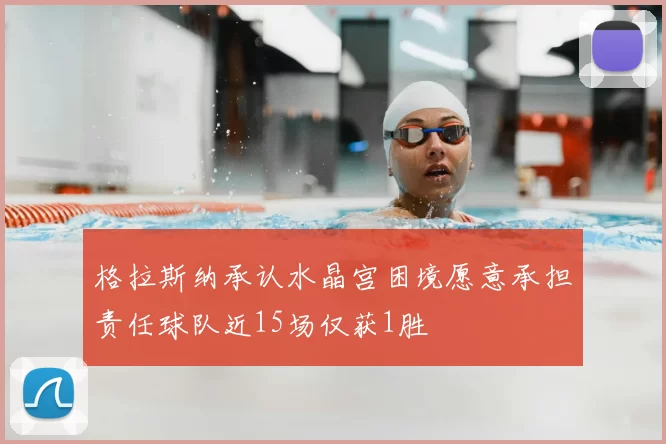 格拉斯纳承认水晶宫困境愿意承担责任球队近15场仅获1胜
