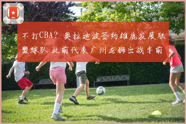 不打CBA?奥拉迪波签约雄鹿发展联盟球队 此前代表广州龙狮出战季前赛
