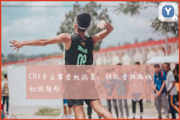 CBA季后赛首轮战罢，强队晋级路线初现雏形