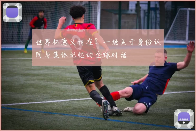 世界杯意义何在?一场关于身份认同与集体记忆的全球对话