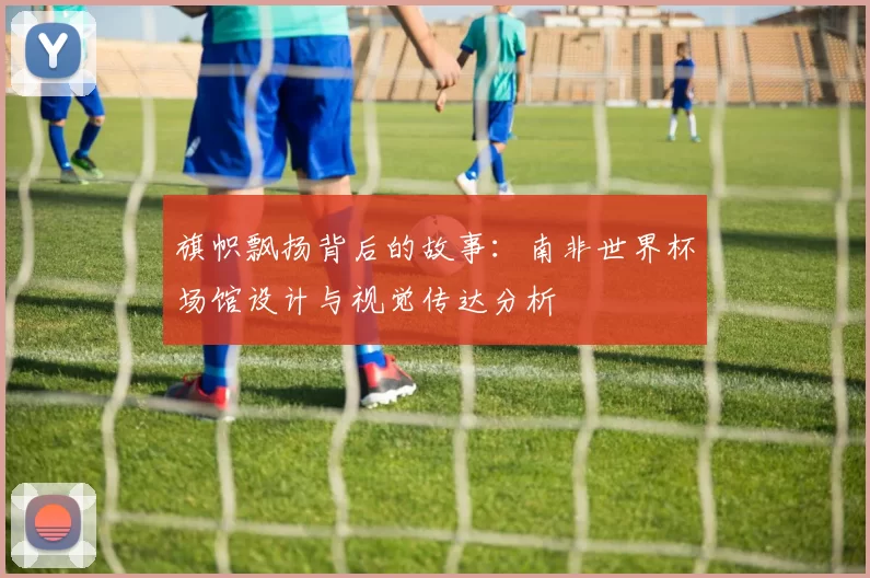 旗帜飘扬背后的故事:南非世界杯场馆设计与视觉传达分析
