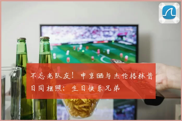 不忘老队友!申京晒与杰伦格林昔日同框照:生日快乐兄弟