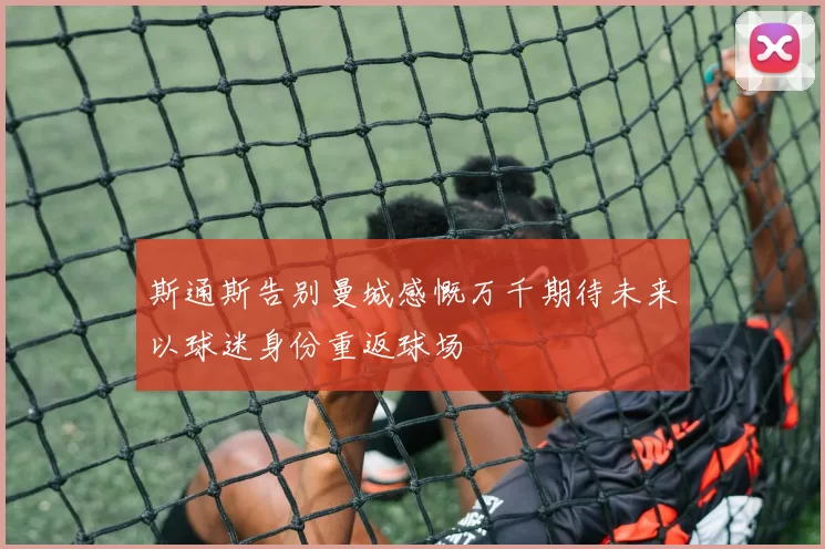 斯通斯告别曼城感慨万千期待未来以球迷身份重返球场