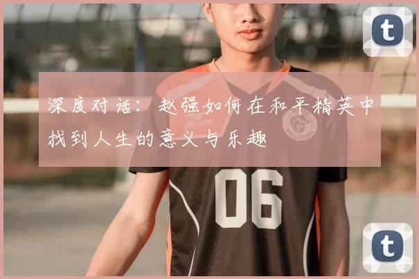 深度对话:赵强如何在和平精英中找到人生的意义与乐趣
