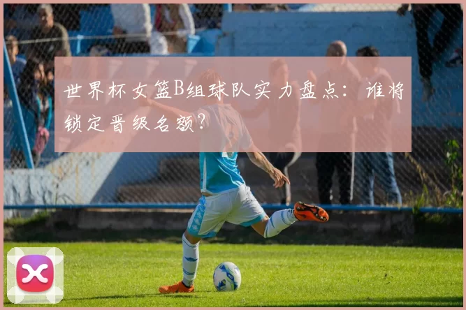世界杯女篮B组球队实力盘点:谁将锁定晋级名额?