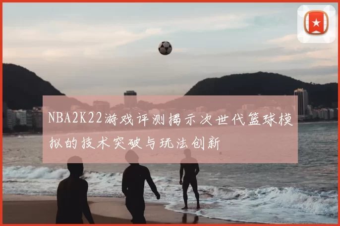 NBA2K22游戏评测揭示次世代篮球模拟的技术突破与玩法创新