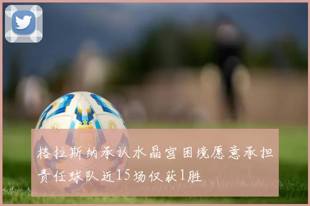 格拉斯纳承认水晶宫困境愿意承担责任球队近15场仅获1胜