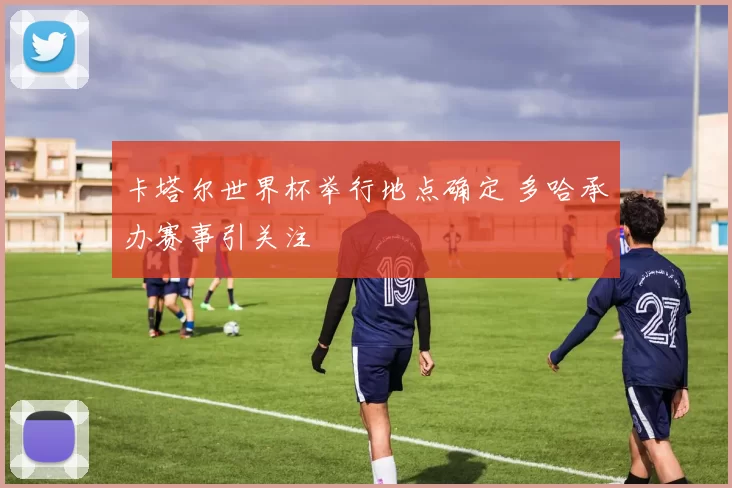 卡塔尔世界杯举行地点确定 多哈承办赛事引关注