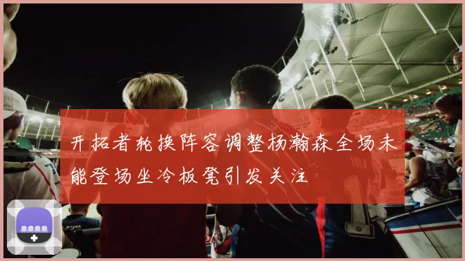 开拓者轮换阵容调整杨瀚森全场未能登场坐冷板凳引发关注