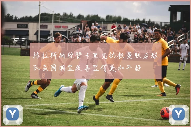 格拉斯纳称赞卡里克执教曼联后球队氛围明显改善显得更加平静