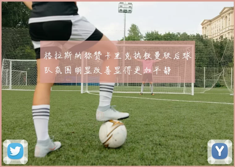 格拉斯纳称赞卡里克执教曼联后球队氛围明显改善显得更加平静