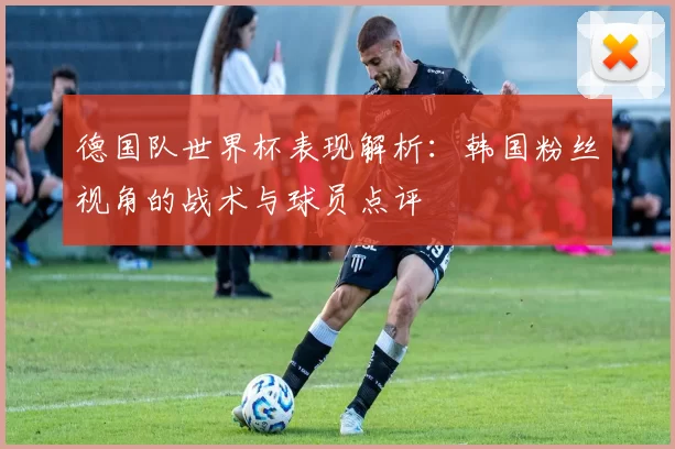 德国队世界杯表现解析:韩国粉丝视角的战术与球员点评