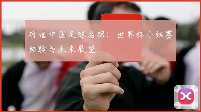对话中国足球名宿:世界杯小组赛经验与未来展望