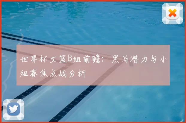 世界杯女篮B组前瞻：黑马潜力与小组赛焦点战分析