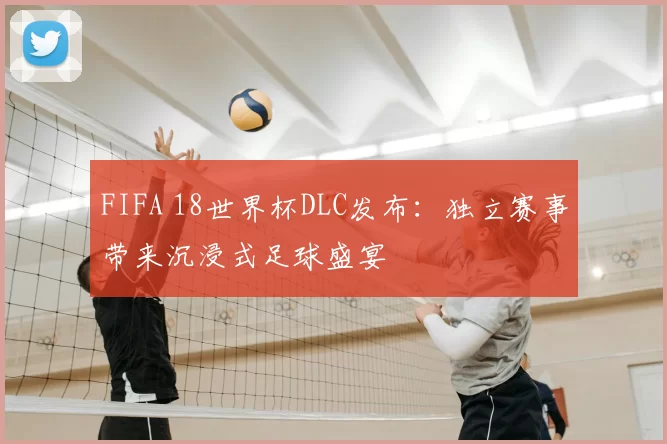 FIFA 18世界杯DLC发布：独立赛事带来沉浸式足球盛宴