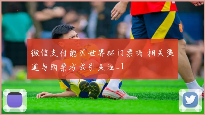 微信支付能买世界杯门票吗 相关渠道与购票方式引关注_1