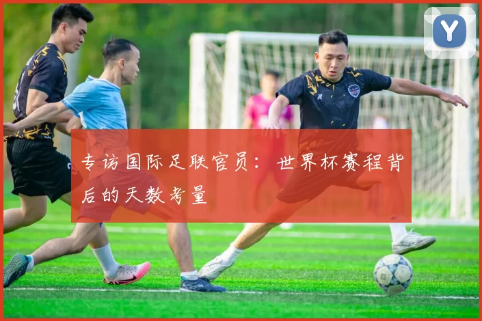 专访国际足联官员：世界杯赛程背后的天数考量