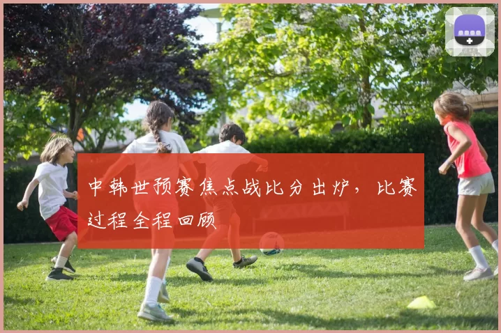 中韩世预赛焦点战比分出炉,比赛过程全程回顾