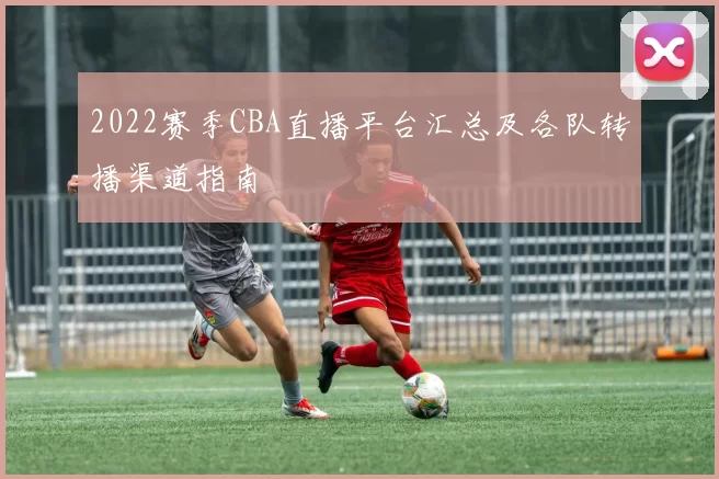 2022赛季CBA直播平台汇总及各队转播渠道指南
