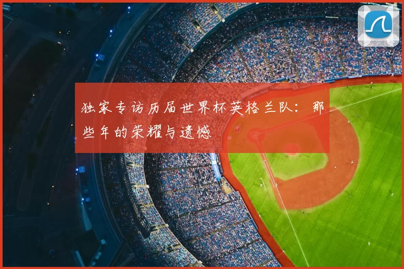 独家专访历届世界杯英格兰队:那些年的荣耀与遗憾