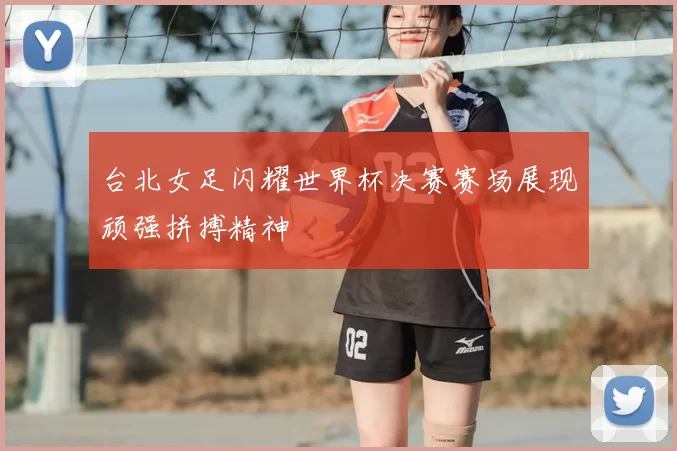 台北女足闪耀世界杯决赛赛场展现顽强拼搏精神