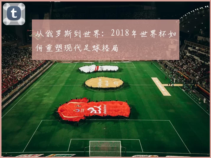 从俄罗斯到世界:2018年世界杯如何重塑现代足球格局