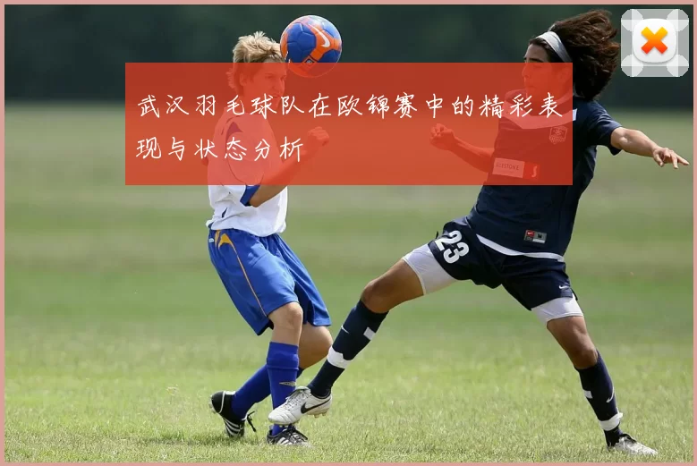 武汉羽毛球队在欧锦赛中的精彩表现与状态分析