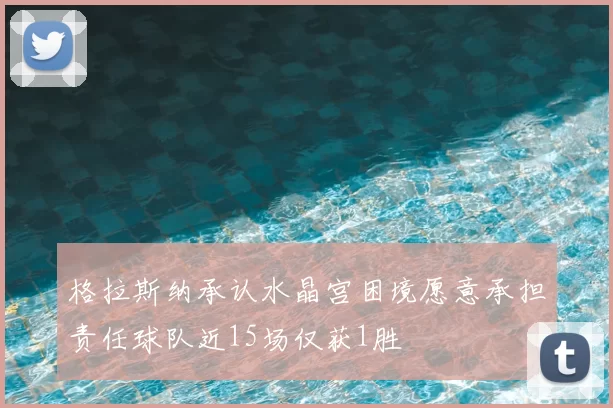 格拉斯纳承认水晶宫困境愿意承担责任球队近15场仅获1胜